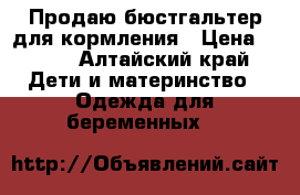 Продаю бюстгальтер для кормления › Цена ­ 350 - Алтайский край Дети и материнство » Одежда для беременных   